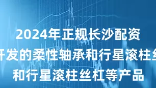 2024年正规长沙配资平台公司开发的柔性轴承和行星滚柱丝杠等产品