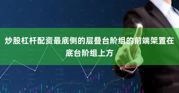 炒股杠杆配资最底侧的层叠台阶组的前端架置在底台阶组上方