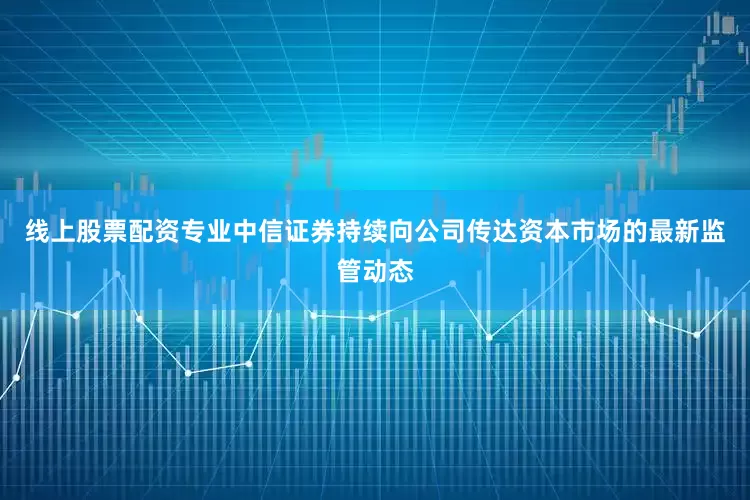 线上股票配资专业中信证券持续向公司传达资本市场的最新监管动态
